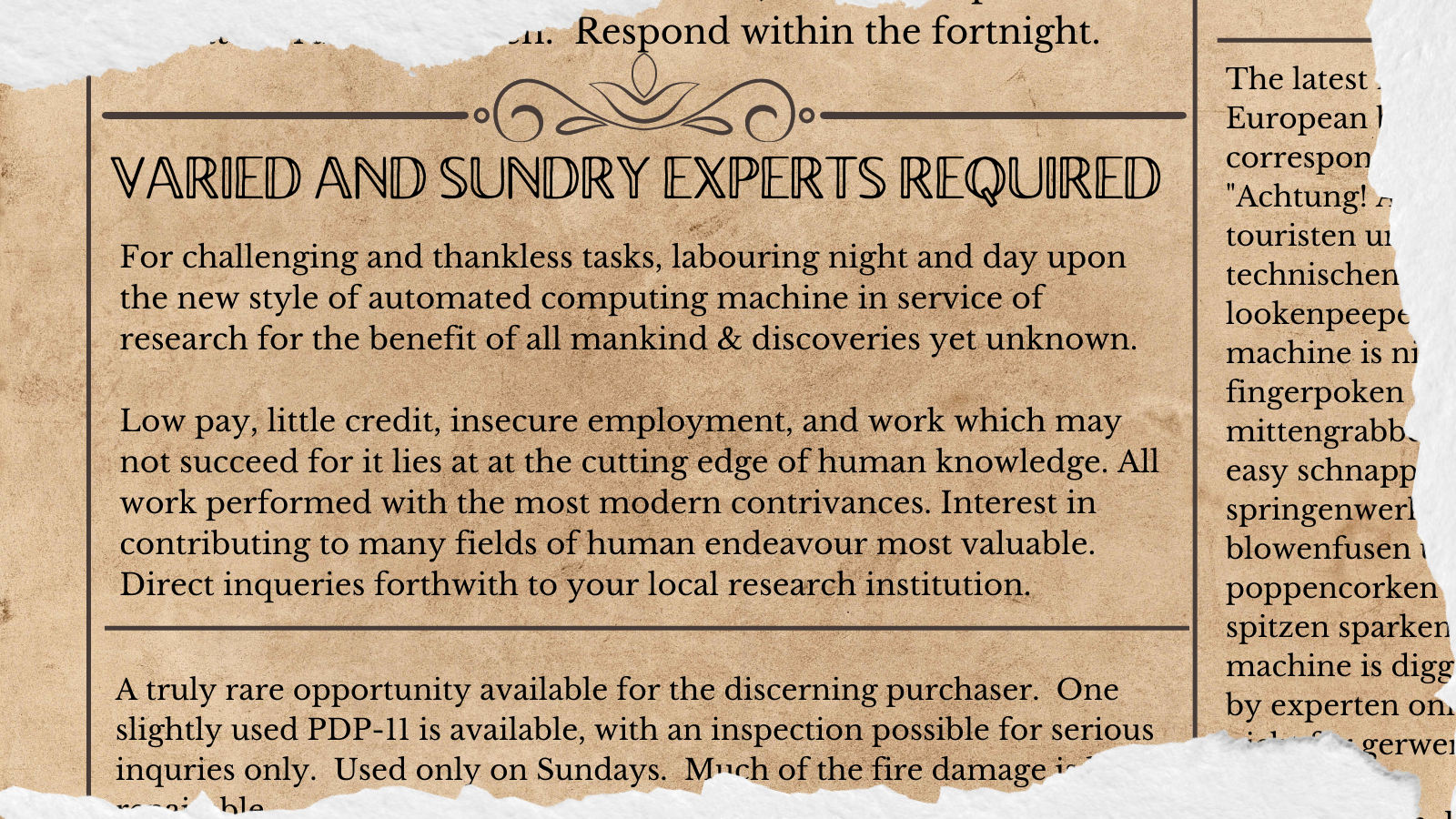 Fake old newspaper job ad, in the style of the alleged (and sadly debunked) Shackleton job ad for the South Pole Expedition.  "Many And Sundry Experts wanted: For challenging and thankless tasks, labouring night and day upon the new style of automated computing machine in service of research for the benefit of all mankind, and discoveries thereof. Low pay, challenging tasks, and work which may not succeed for it lies at at the cutting edge of human knowledge. All work performed with the modern contrivances of "the computer", which may emit healthful and beneficial Roentgen rays.  Post inqueries forthwith to your local research institution."